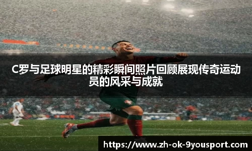 C罗与足球明星的精彩瞬间照片回顾展现传奇运动员的风采与成就